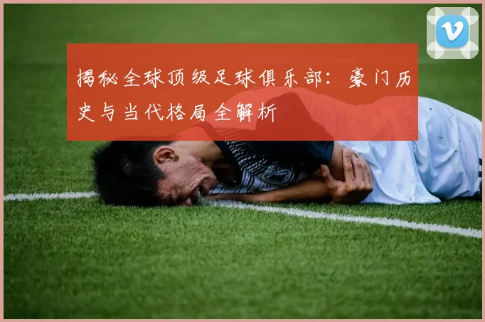 揭秘全球顶级足球俱乐部：豪门历史与当代格局全解析