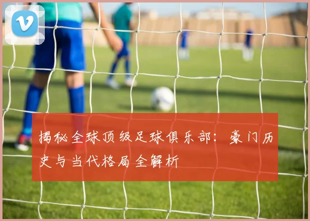 揭秘全球顶级足球俱乐部：豪门历史与当代格局全解析