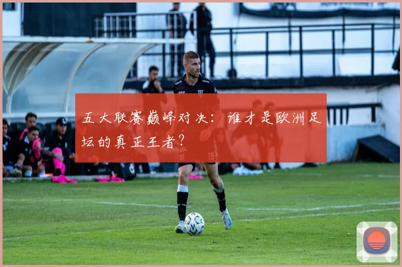 五大联赛巅峰对决：谁才是欧洲足坛的真正王者？