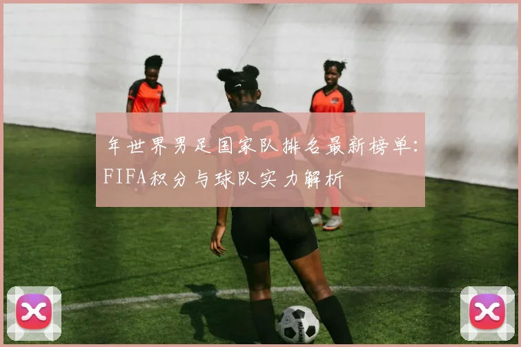 年世界男足国家队排名最新榜单：FIFA积分与球队实力解析