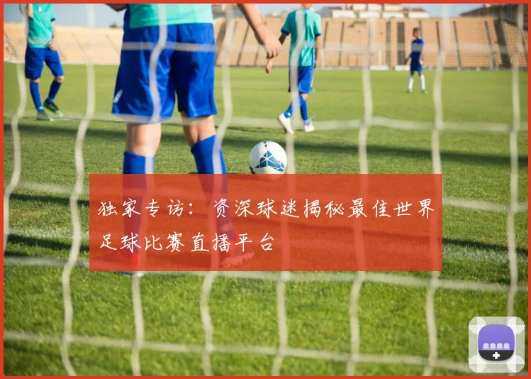 独家专访：资深球迷揭秘最佳世界足球比赛直播平台