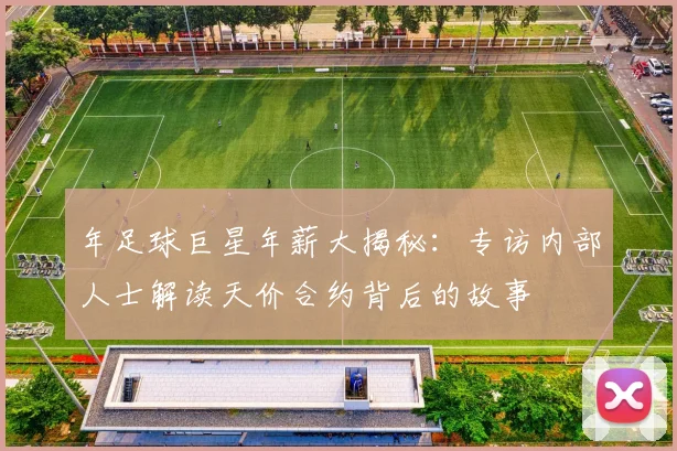 年足球巨星年薪大揭秘：专访内部人士解读天价合约背后的故事